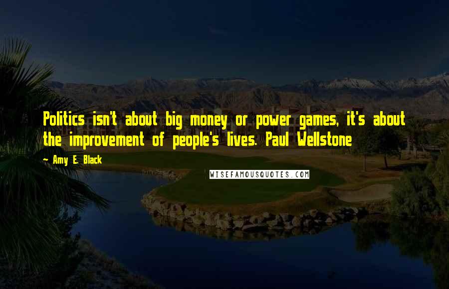 Amy E. Black Quotes: Politics isn't about big money or power games, it's about the improvement of people's lives. Paul Wellstone