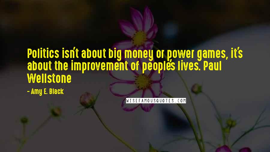 Amy E. Black Quotes: Politics isn't about big money or power games, it's about the improvement of people's lives. Paul Wellstone