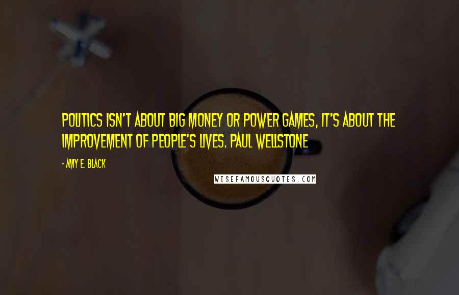 Amy E. Black Quotes: Politics isn't about big money or power games, it's about the improvement of people's lives. Paul Wellstone