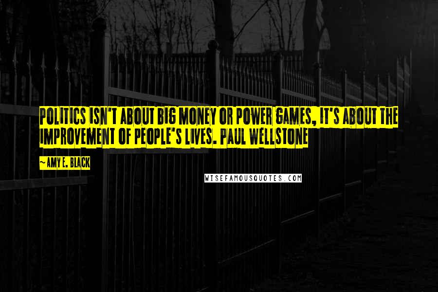 Amy E. Black Quotes: Politics isn't about big money or power games, it's about the improvement of people's lives. Paul Wellstone