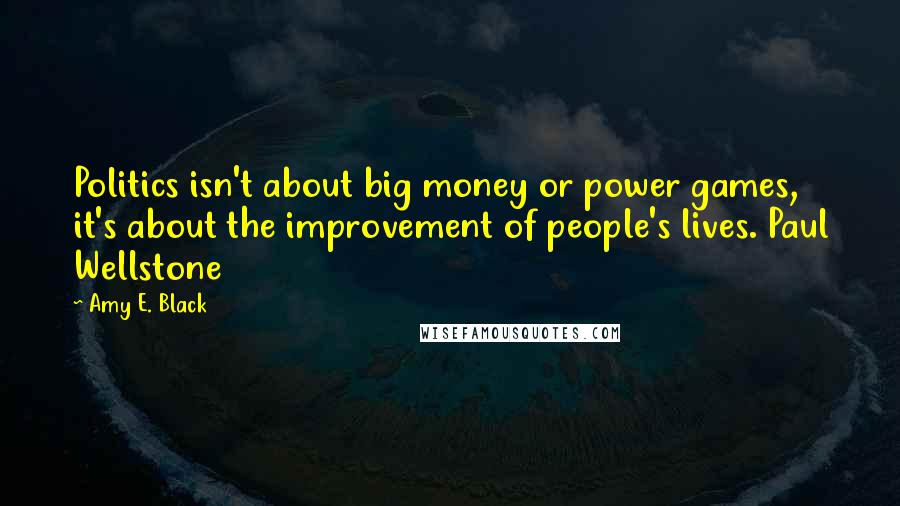 Amy E. Black Quotes: Politics isn't about big money or power games, it's about the improvement of people's lives. Paul Wellstone