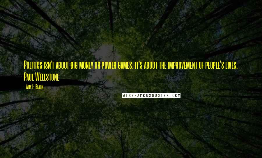 Amy E. Black Quotes: Politics isn't about big money or power games, it's about the improvement of people's lives. Paul Wellstone