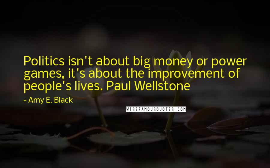 Amy E. Black Quotes: Politics isn't about big money or power games, it's about the improvement of people's lives. Paul Wellstone