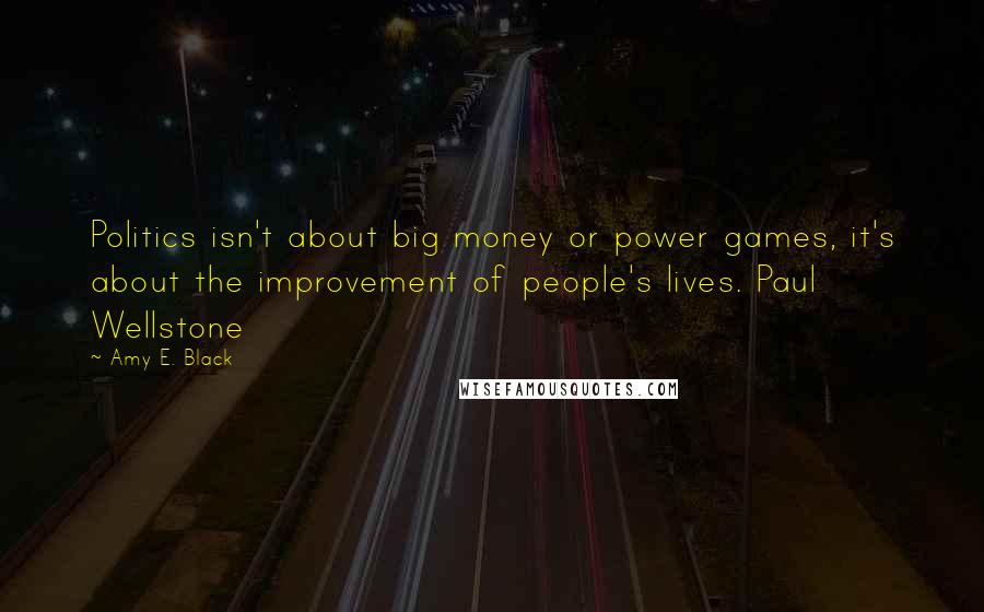 Amy E. Black Quotes: Politics isn't about big money or power games, it's about the improvement of people's lives. Paul Wellstone