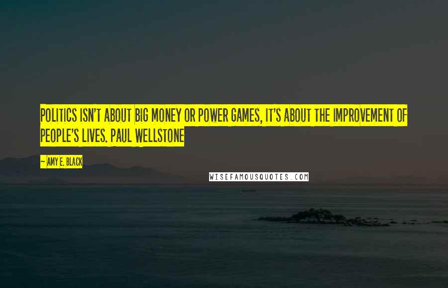 Amy E. Black Quotes: Politics isn't about big money or power games, it's about the improvement of people's lives. Paul Wellstone