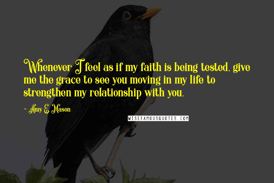 Amy E. Mason Quotes: Whenever I feel as if my faith is being tested, give me the grace to see you moving in my life to strengthen my relationship with you.