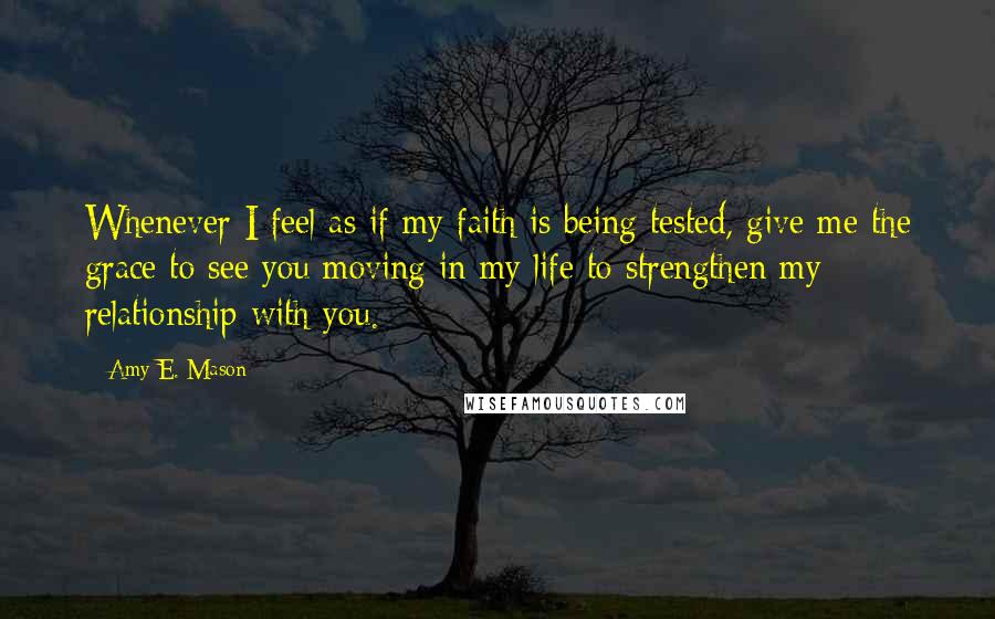 Amy E. Mason Quotes: Whenever I feel as if my faith is being tested, give me the grace to see you moving in my life to strengthen my relationship with you.