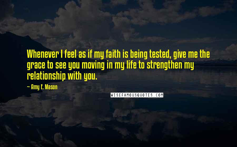 Amy E. Mason Quotes: Whenever I feel as if my faith is being tested, give me the grace to see you moving in my life to strengthen my relationship with you.