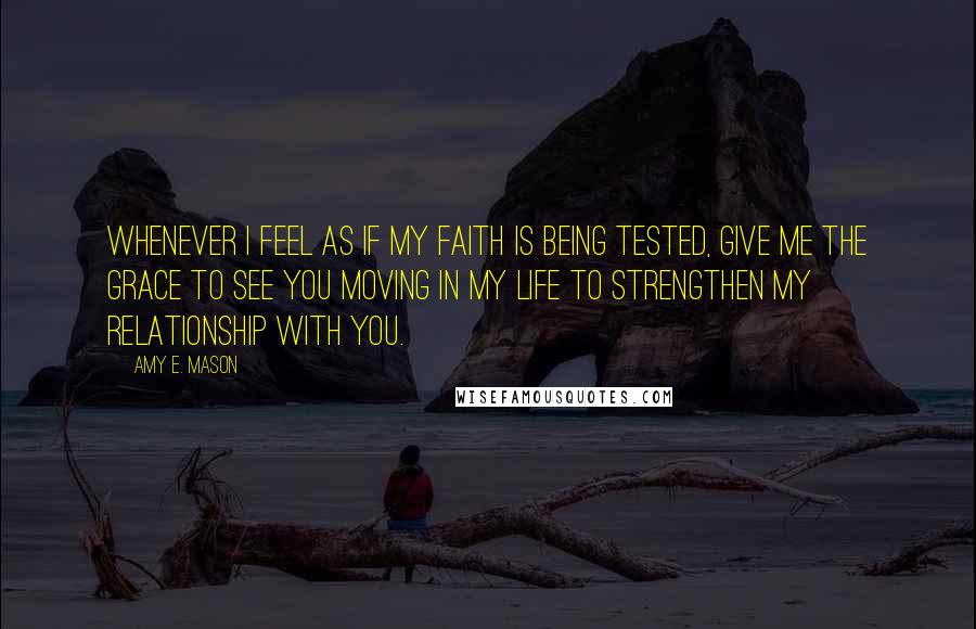 Amy E. Mason Quotes: Whenever I feel as if my faith is being tested, give me the grace to see you moving in my life to strengthen my relationship with you.