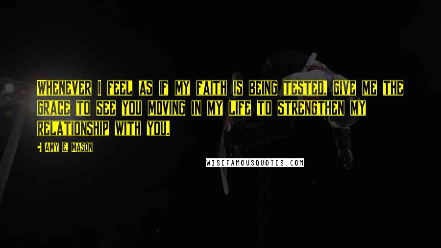 Amy E. Mason Quotes: Whenever I feel as if my faith is being tested, give me the grace to see you moving in my life to strengthen my relationship with you.