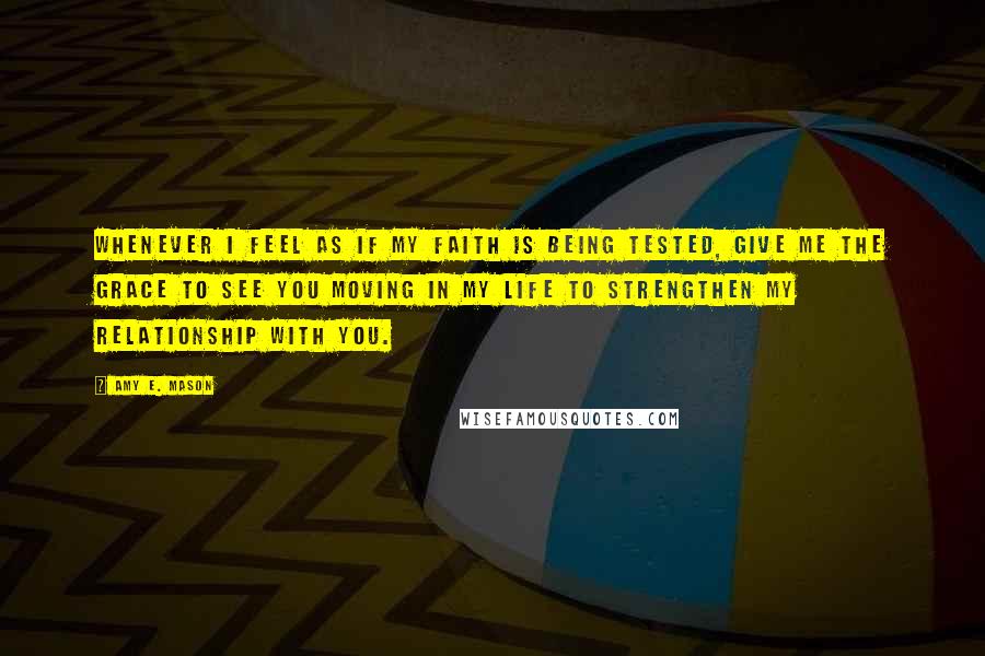 Amy E. Mason Quotes: Whenever I feel as if my faith is being tested, give me the grace to see you moving in my life to strengthen my relationship with you.