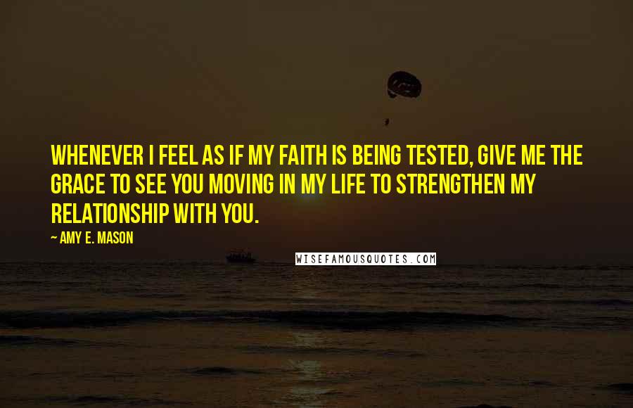 Amy E. Mason Quotes: Whenever I feel as if my faith is being tested, give me the grace to see you moving in my life to strengthen my relationship with you.