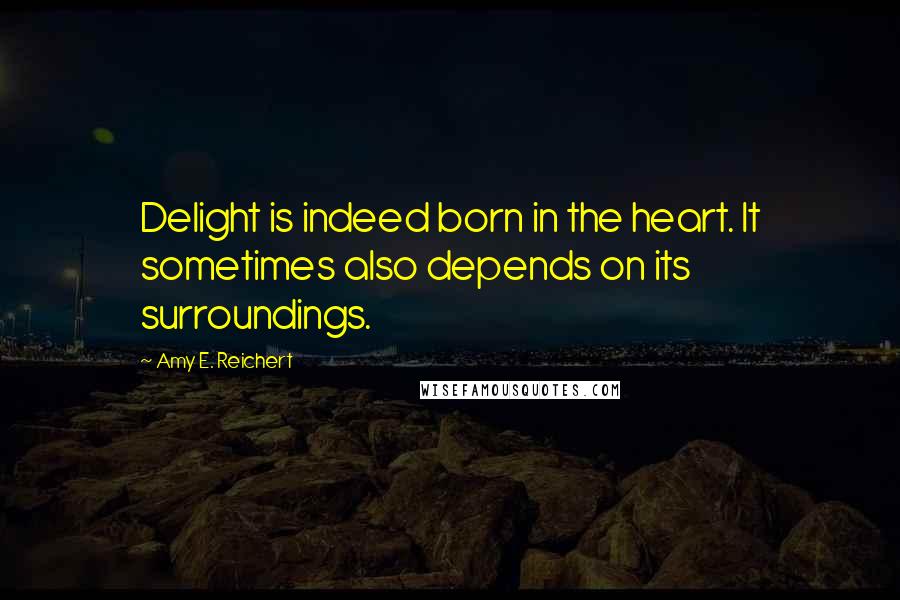 Amy E. Reichert Quotes: Delight is indeed born in the heart. It sometimes also depends on its surroundings.