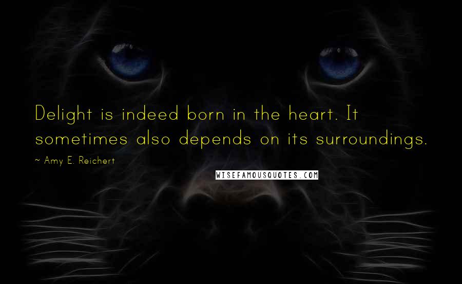 Amy E. Reichert Quotes: Delight is indeed born in the heart. It sometimes also depends on its surroundings.