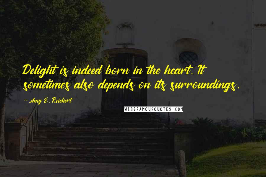 Amy E. Reichert Quotes: Delight is indeed born in the heart. It sometimes also depends on its surroundings.