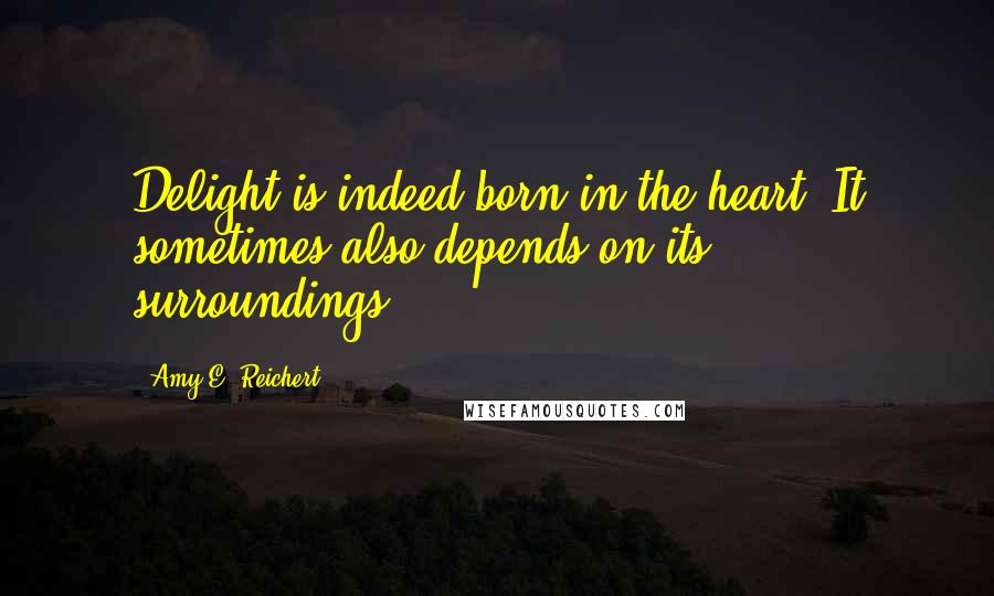 Amy E. Reichert Quotes: Delight is indeed born in the heart. It sometimes also depends on its surroundings.