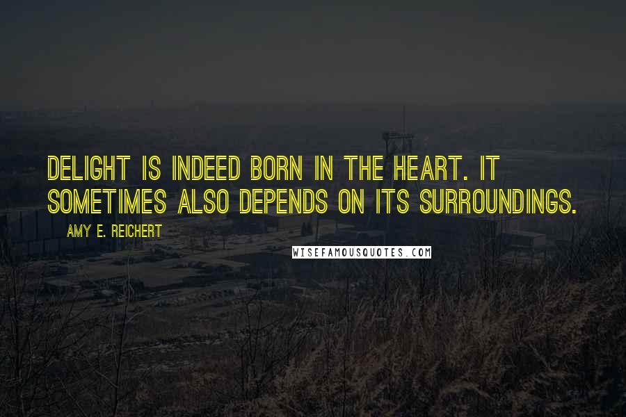 Amy E. Reichert Quotes: Delight is indeed born in the heart. It sometimes also depends on its surroundings.