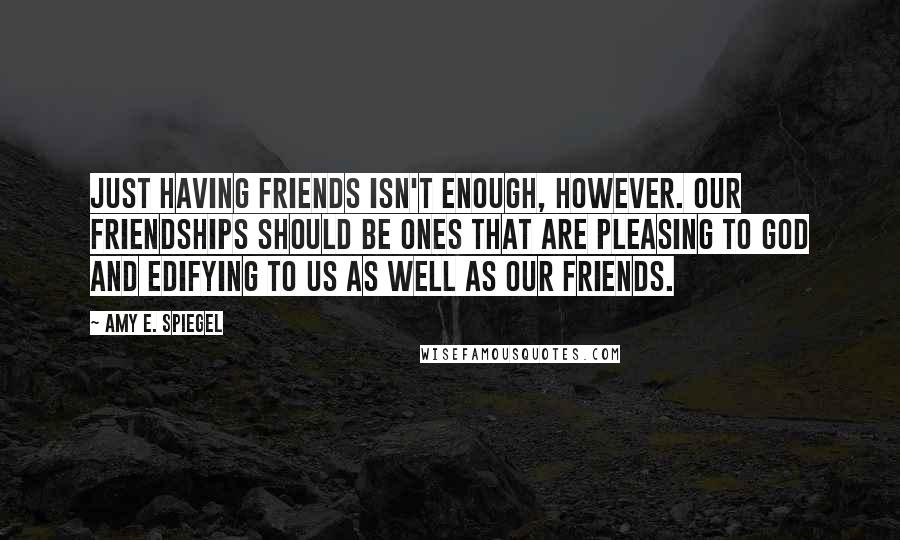 Amy E. Spiegel Quotes: Just having friends isn't enough, however. Our friendships should be ones that are pleasing to God and edifying to us as well as our friends.