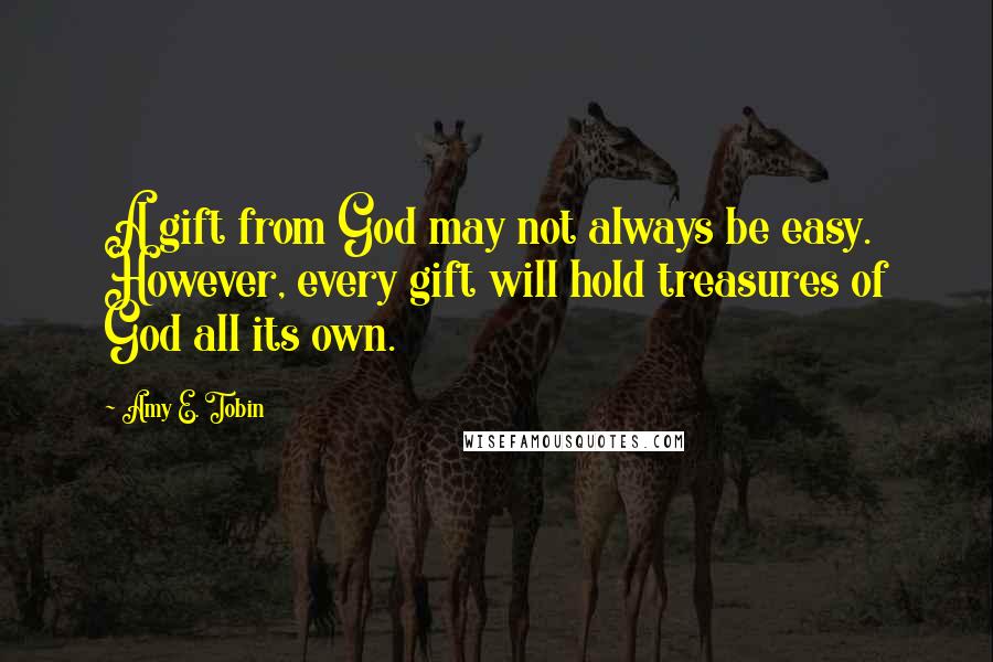 Amy E. Tobin Quotes: A gift from God may not always be easy. However, every gift will hold treasures of God all its own.