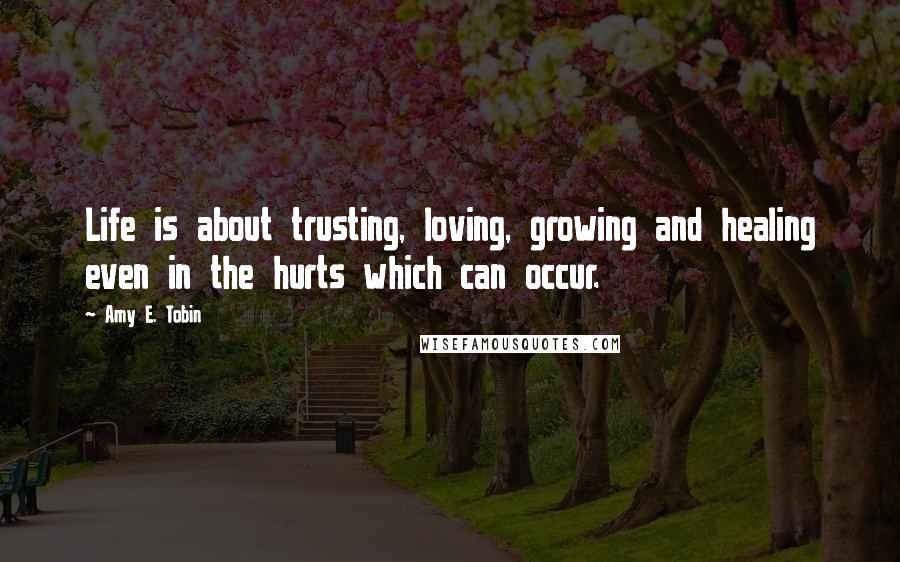 Amy E. Tobin Quotes: Life is about trusting, loving, growing and healing even in the hurts which can occur.