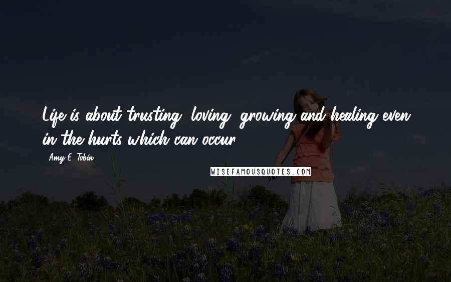 Amy E. Tobin Quotes: Life is about trusting, loving, growing and healing even in the hurts which can occur.