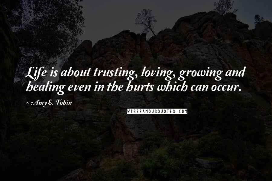 Amy E. Tobin Quotes: Life is about trusting, loving, growing and healing even in the hurts which can occur.