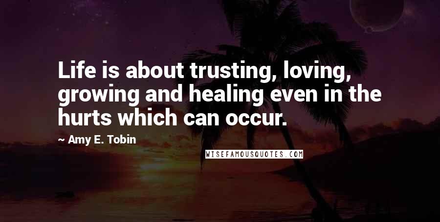 Amy E. Tobin Quotes: Life is about trusting, loving, growing and healing even in the hurts which can occur.