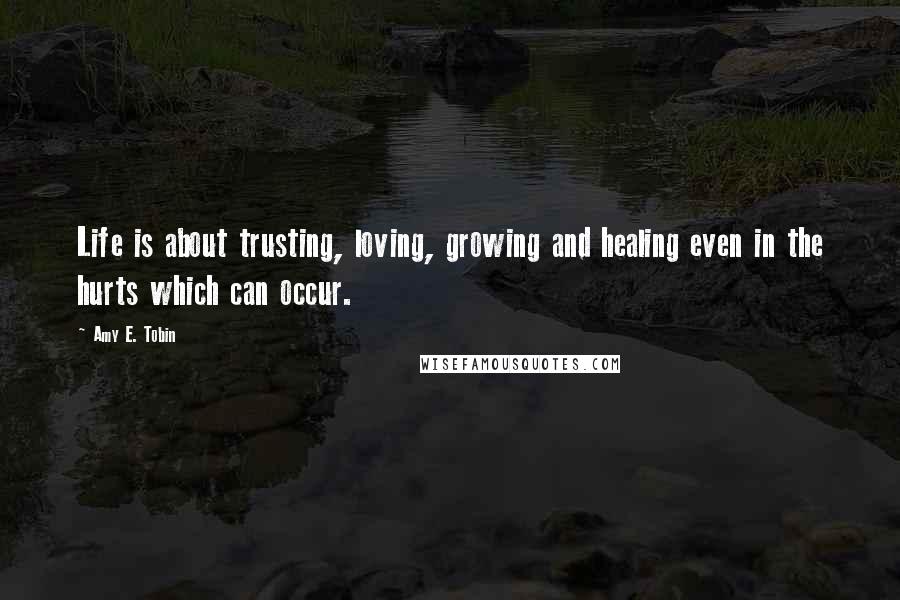 Amy E. Tobin Quotes: Life is about trusting, loving, growing and healing even in the hurts which can occur.