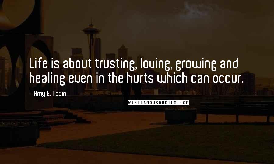 Amy E. Tobin Quotes: Life is about trusting, loving, growing and healing even in the hurts which can occur.