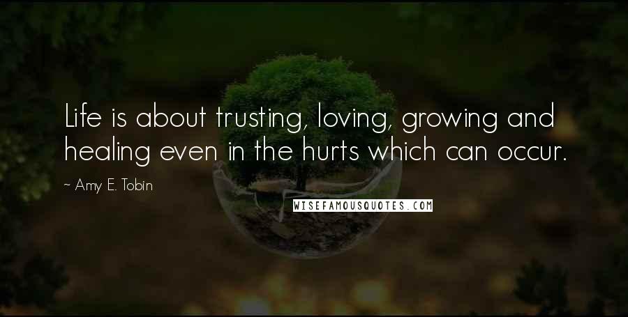 Amy E. Tobin Quotes: Life is about trusting, loving, growing and healing even in the hurts which can occur.