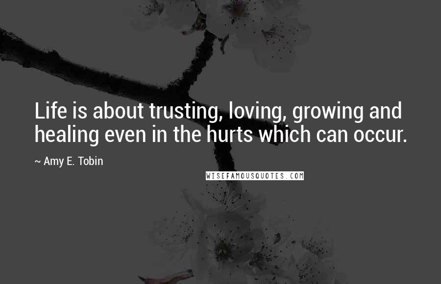 Amy E. Tobin Quotes: Life is about trusting, loving, growing and healing even in the hurts which can occur.
