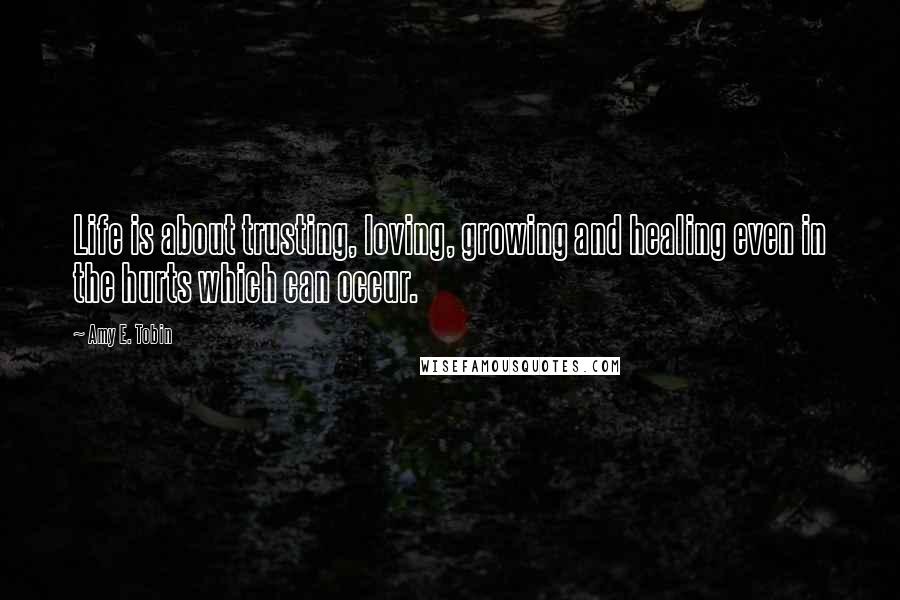 Amy E. Tobin Quotes: Life is about trusting, loving, growing and healing even in the hurts which can occur.