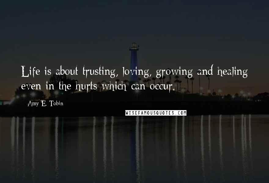 Amy E. Tobin Quotes: Life is about trusting, loving, growing and healing even in the hurts which can occur.