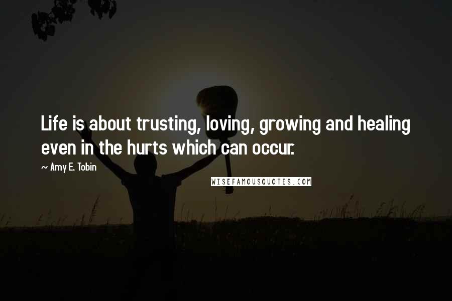Amy E. Tobin Quotes: Life is about trusting, loving, growing and healing even in the hurts which can occur.