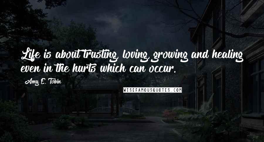 Amy E. Tobin Quotes: Life is about trusting, loving, growing and healing even in the hurts which can occur.
