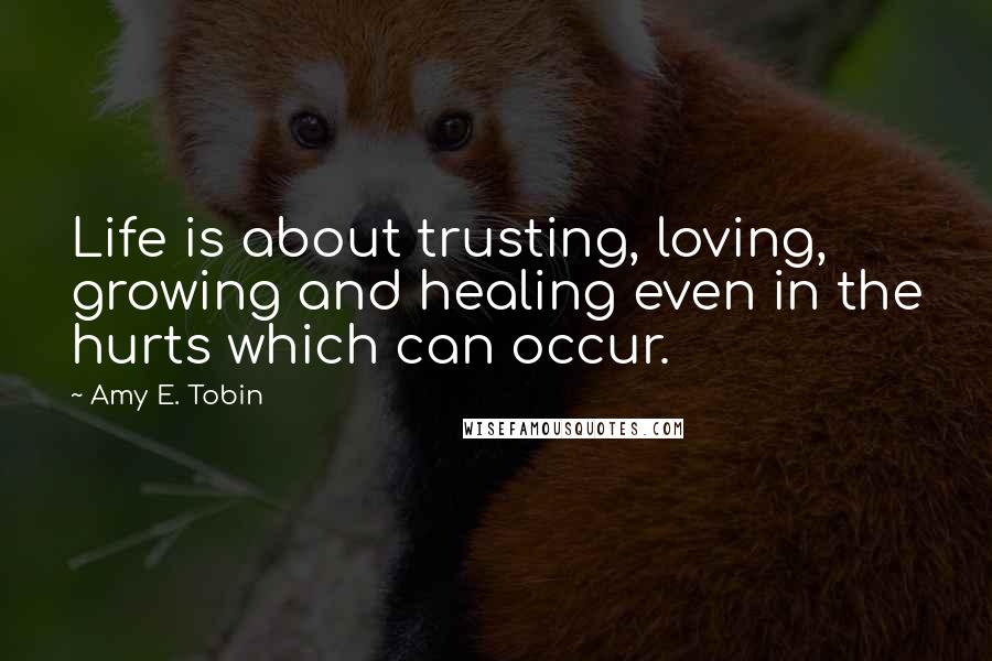 Amy E. Tobin Quotes: Life is about trusting, loving, growing and healing even in the hurts which can occur.