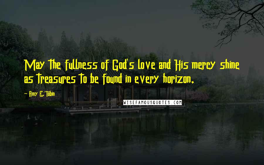 Amy E. Tobin Quotes: May the fullness of God's love and His mercy shine as treasures to be found in every horizon.