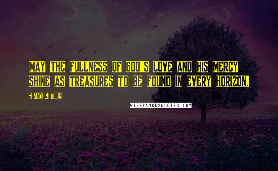 Amy E. Tobin Quotes: May the fullness of God's love and His mercy shine as treasures to be found in every horizon.