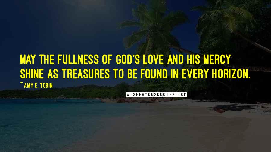 Amy E. Tobin Quotes: May the fullness of God's love and His mercy shine as treasures to be found in every horizon.