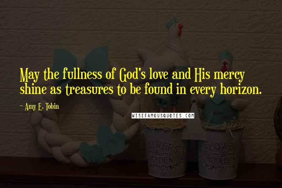 Amy E. Tobin Quotes: May the fullness of God's love and His mercy shine as treasures to be found in every horizon.