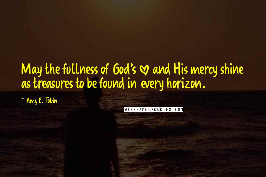 Amy E. Tobin Quotes: May the fullness of God's love and His mercy shine as treasures to be found in every horizon.