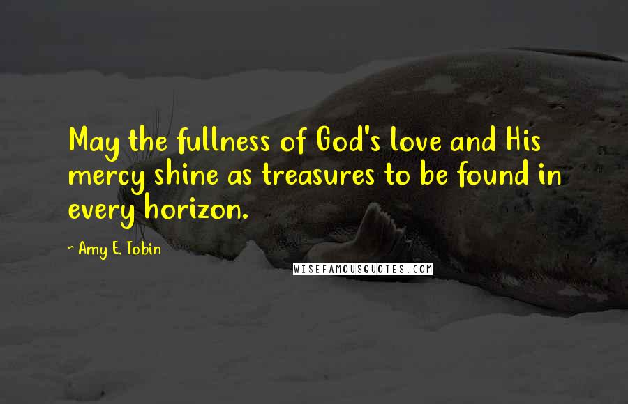 Amy E. Tobin Quotes: May the fullness of God's love and His mercy shine as treasures to be found in every horizon.