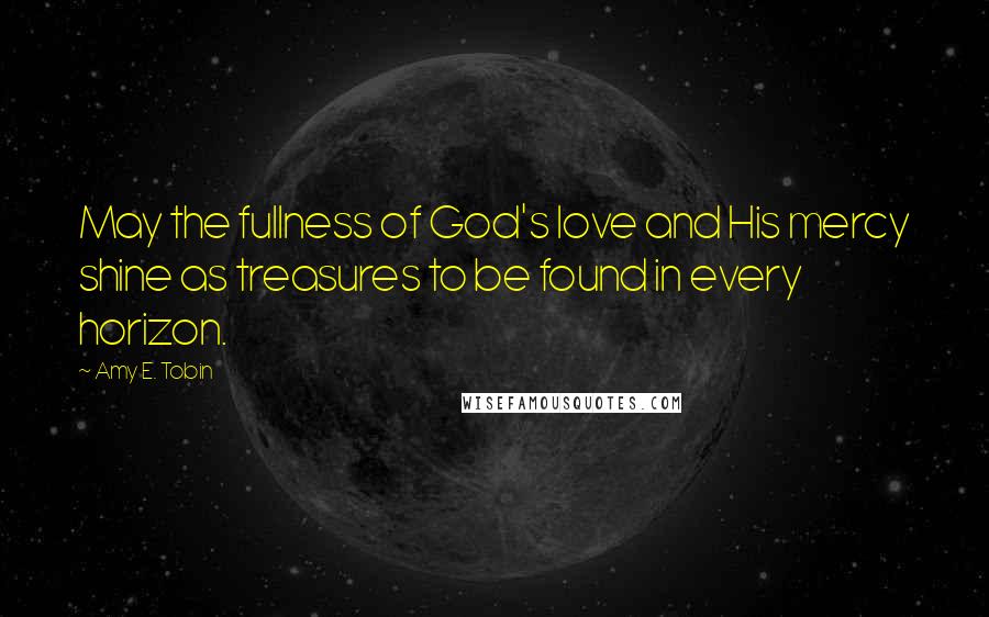 Amy E. Tobin Quotes: May the fullness of God's love and His mercy shine as treasures to be found in every horizon.