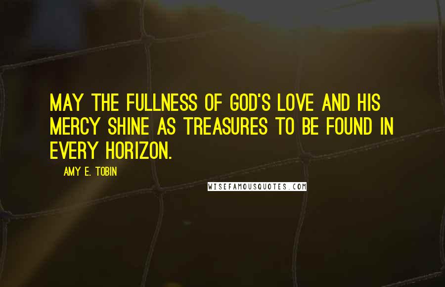 Amy E. Tobin Quotes: May the fullness of God's love and His mercy shine as treasures to be found in every horizon.