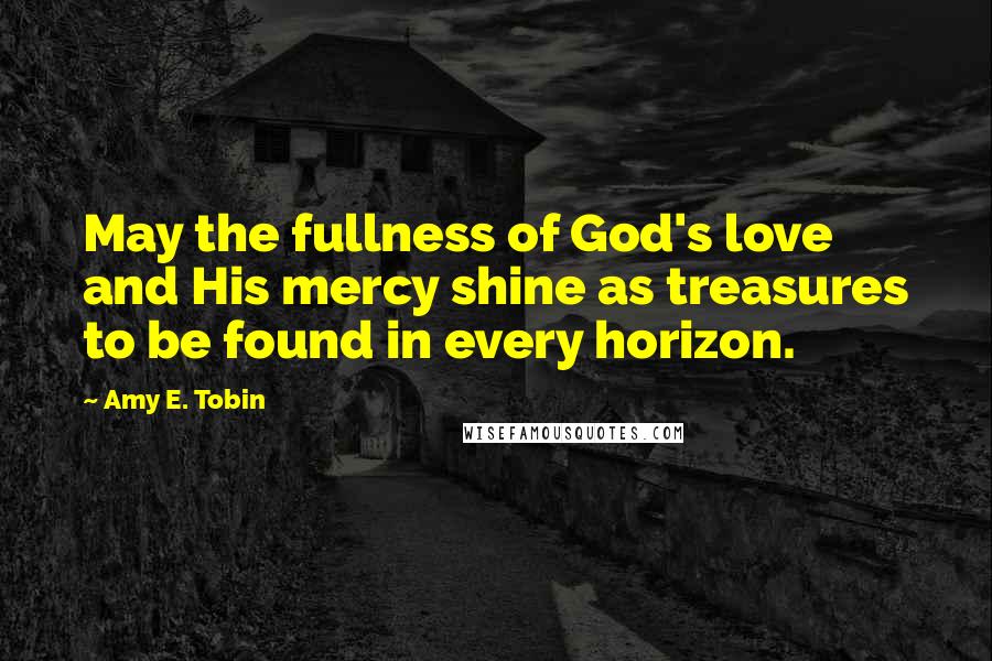 Amy E. Tobin Quotes: May the fullness of God's love and His mercy shine as treasures to be found in every horizon.