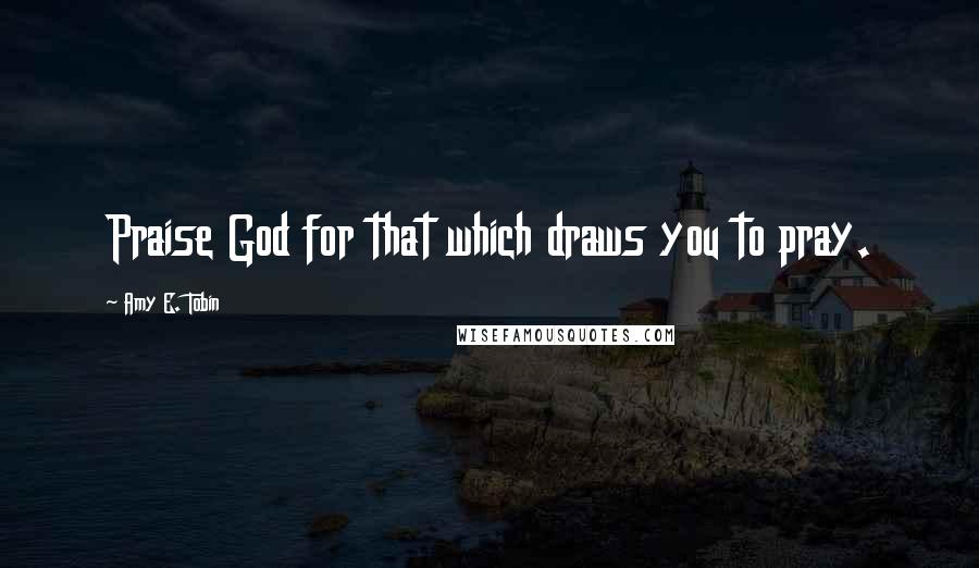 Amy E. Tobin Quotes: Praise God for that which draws you to pray.