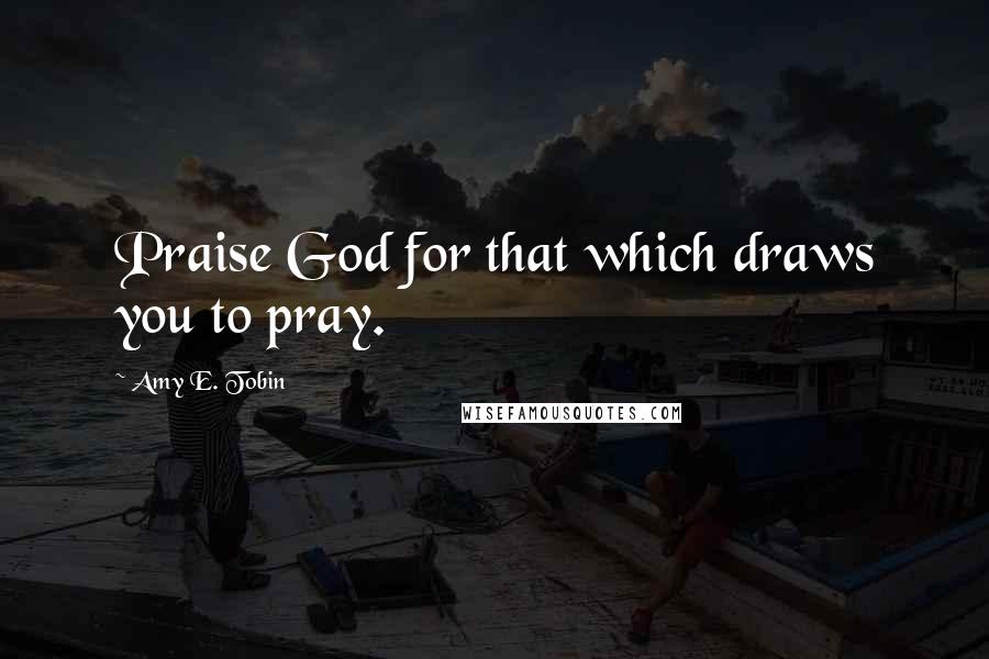 Amy E. Tobin Quotes: Praise God for that which draws you to pray.