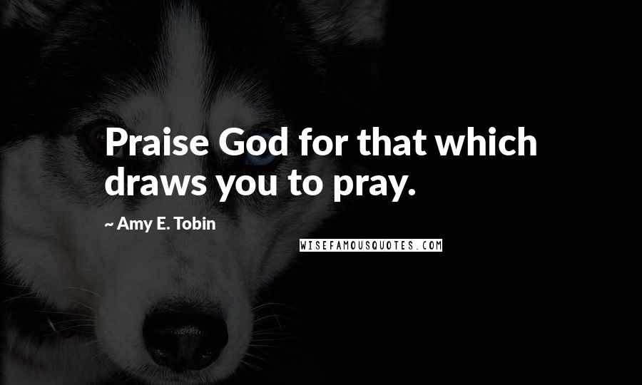 Amy E. Tobin Quotes: Praise God for that which draws you to pray.