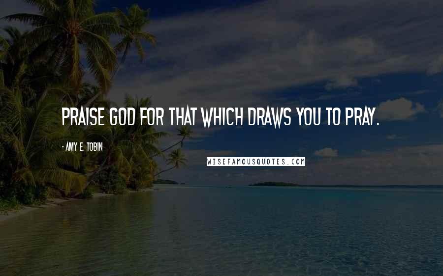 Amy E. Tobin Quotes: Praise God for that which draws you to pray.