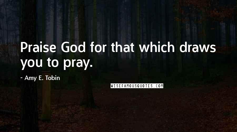 Amy E. Tobin Quotes: Praise God for that which draws you to pray.